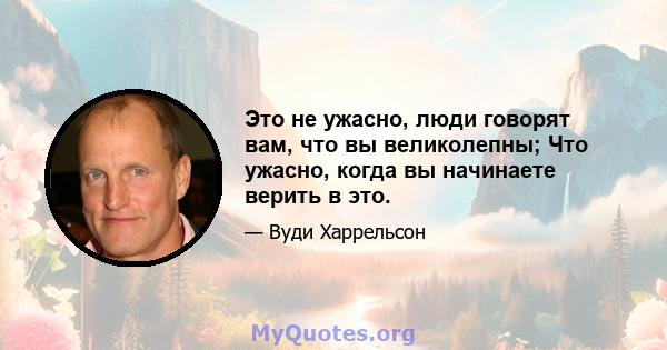 Это не ужасно, люди говорят вам, что вы великолепны; Что ужасно, когда вы начинаете верить в это.