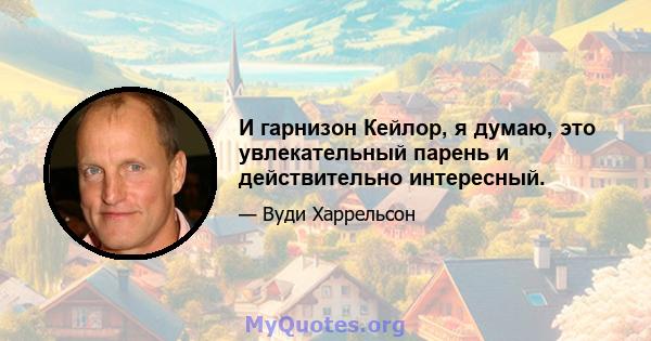 И гарнизон Кейлор, я думаю, это увлекательный парень и действительно интересный.