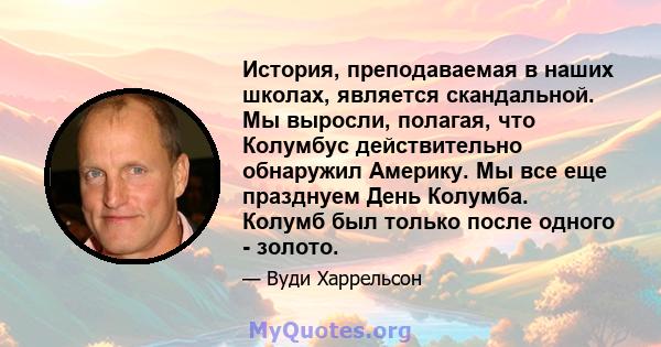 История, преподаваемая в наших школах, является скандальной. Мы выросли, полагая, что Колумбус действительно обнаружил Америку. Мы все еще празднуем День Колумба. Колумб был только после одного - золото.