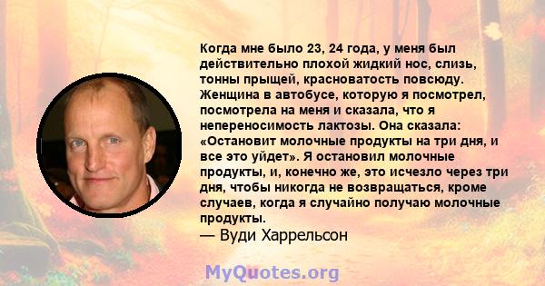 Когда мне было 23, 24 года, у меня был действительно плохой жидкий нос, слизь, тонны прыщей, красноватость повсюду. Женщина в автобусе, которую я посмотрел, посмотрела на меня и сказала, что я непереносимость лактозы.