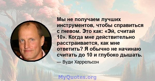 Мы не получаем лучших инструментов, чтобы справиться с гневом. Это как: «Эй, считай 10». Когда мне действительно расстраивается, как мне ответить? Я обычно не начинаю считать до 10 и глубоко дышать.