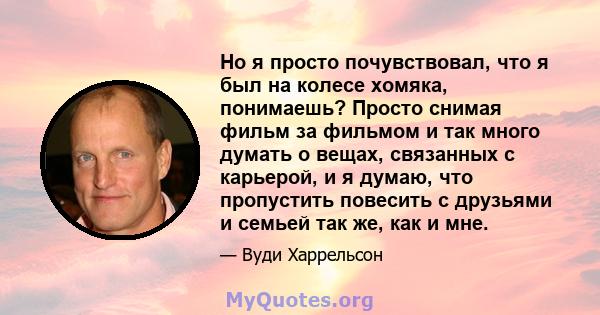 Но я просто почувствовал, что я был на колесе хомяка, понимаешь? Просто снимая фильм за фильмом и так много думать о вещах, связанных с карьерой, и я думаю, что пропустить повесить с друзьями и семьей так же, как и мне.