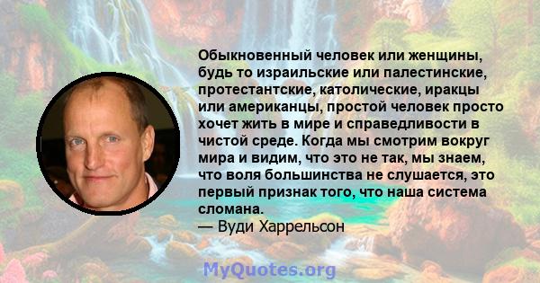 Обыкновенный человек или женщины, будь то израильские или палестинские, протестантские, католические, иракцы или американцы, простой человек просто хочет жить в мире и справедливости в чистой среде. Когда мы смотрим