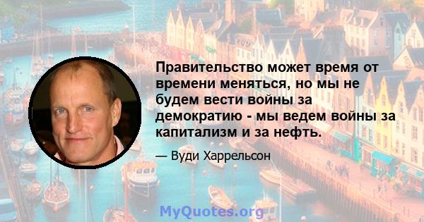 Правительство может время от времени меняться, но мы не будем вести войны за демократию - мы ведем войны за капитализм и за нефть.