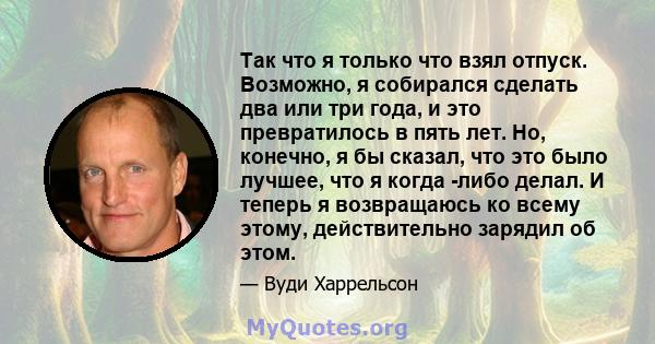 Так что я только что взял отпуск. Возможно, я собирался сделать два или три года, и это превратилось в пять лет. Но, конечно, я бы сказал, что это было лучшее, что я когда -либо делал. И теперь я возвращаюсь ко всему