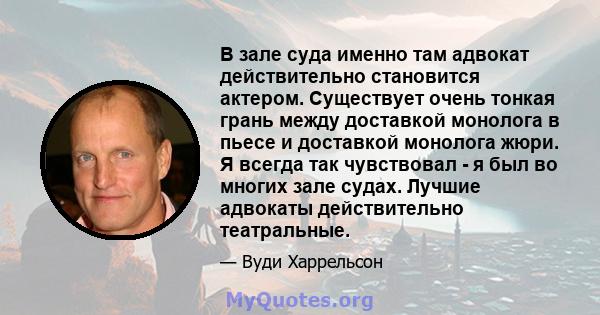 В зале суда именно там адвокат действительно становится актером. Существует очень тонкая грань между доставкой монолога в пьесе и доставкой монолога жюри. Я всегда так чувствовал - я был во многих зале судах. Лучшие