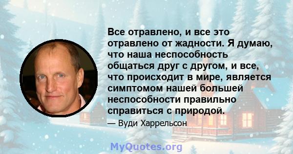 Все отравлено, и все это отравлено от жадности. Я думаю, что наша неспособность общаться друг с другом, и все, что происходит в мире, является симптомом нашей большей неспособности правильно справиться с природой.