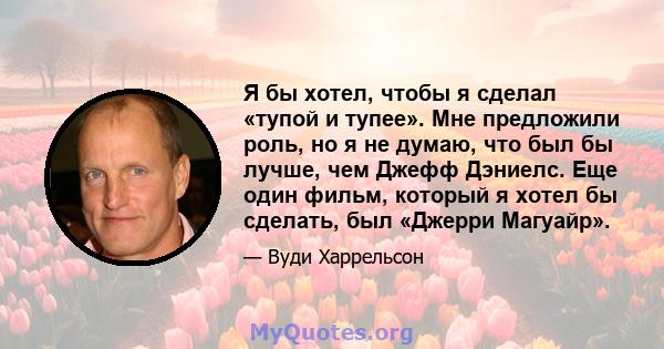 Я бы хотел, чтобы я сделал «тупой и тупее». Мне предложили роль, но я не думаю, что был бы лучше, чем Джефф Дэниелс. Еще один фильм, который я хотел бы сделать, был «Джерри Магуайр».