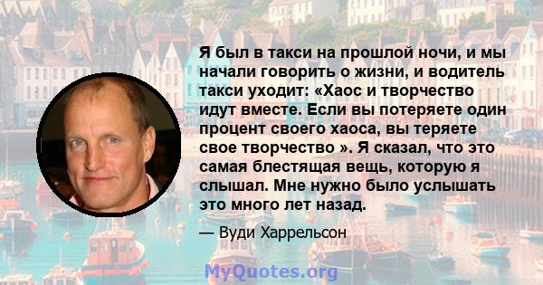 Я был в такси на прошлой ночи, и мы начали говорить о жизни, и водитель такси уходит: «Хаос и творчество идут вместе. Если вы потеряете один процент своего хаоса, вы теряете свое творчество ». Я сказал, что это самая