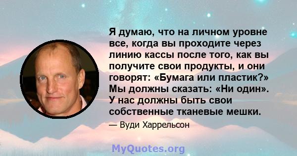 Я думаю, что на личном уровне все, когда вы проходите через линию кассы после того, как вы получите свои продукты, и они говорят: «Бумага или пластик?» Мы должны сказать: «Ни один». У нас должны быть свои собственные