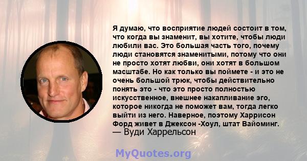 Я думаю, что восприятие людей состоит в том, что когда вы знаменит, вы хотите, чтобы люди любили вас. Это большая часть того, почему люди становятся знаменитыми, потому что они не просто хотят любви, они хотят в большом 