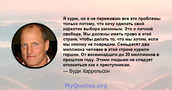 Я курю, но я не переживаю все эти проблемы только потому, что хочу сделать свой наркотик выбора законным. Это о личной свободе. Мы должны иметь право в этой стране, чтобы делать то, что мы хотим, если мы никому не