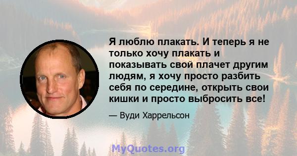 Я люблю плакать. И теперь я не только хочу плакать и показывать свой плачет другим людям, я хочу просто разбить себя по середине, открыть свои кишки и просто выбросить все!