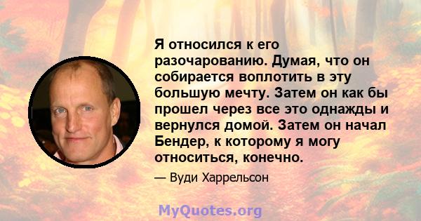 Я относился к его разочарованию. Думая, что он собирается воплотить в эту большую мечту. Затем он как бы прошел через все это однажды и вернулся домой. Затем он начал Бендер, к которому я могу относиться, конечно.