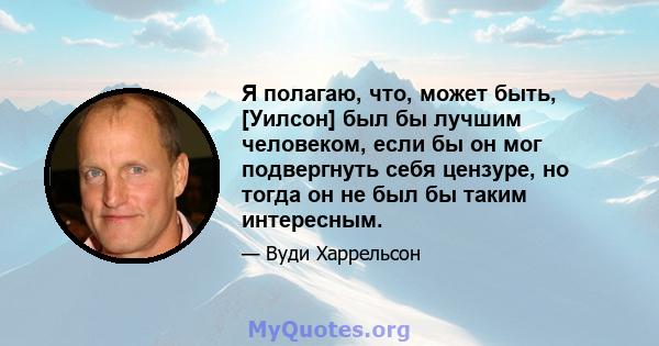 Я полагаю, что, может быть, [Уилсон] был бы лучшим человеком, если бы он мог подвергнуть себя цензуре, но тогда он не был бы таким интересным.