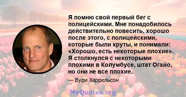 Я помню свой первый бег с полицейскими. Мне понадобилось действительно повесить, хорошо после этого, с полицейскими, которые были круты, и понимали: «Хорошо, есть некоторые плохие». Я столкнулся с некоторыми плохими в