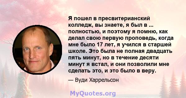 Я пошел в пресвитерианский колледж, вы знаете, я был в ... полностью, и поэтому я помню, как делал свою первую проповедь, когда мне было 17 лет, я учился в старшей школе. Это была не полная двадцать пять минут, но в