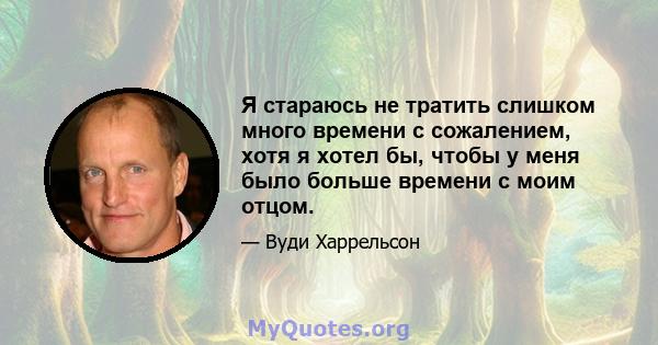 Я стараюсь не тратить слишком много времени с сожалением, хотя я хотел бы, чтобы у меня было больше времени с моим отцом.