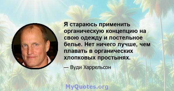 Я стараюсь применить органическую концепцию на свою одежду и постельное белье. Нет ничего лучше, чем плавать в органических хлопковых простынях.