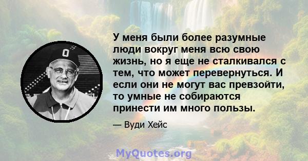 У меня были более разумные люди вокруг меня всю свою жизнь, но я еще не сталкивался с тем, что может перевернуться. И если они не могут вас превзойти, то умные не собираются принести им много пользы.