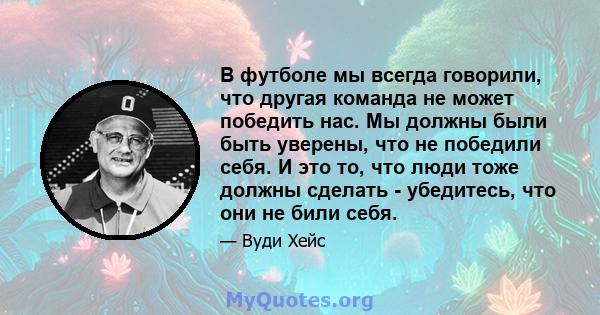 В футболе мы всегда говорили, что другая команда не может победить нас. Мы должны были быть уверены, что не победили себя. И это то, что люди тоже должны сделать - убедитесь, что они не били себя.