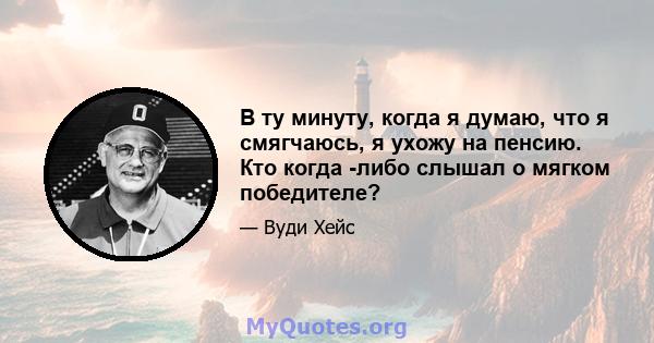 В ту минуту, когда я думаю, что я смягчаюсь, я ухожу на пенсию. Кто когда -либо слышал о мягком победителе?