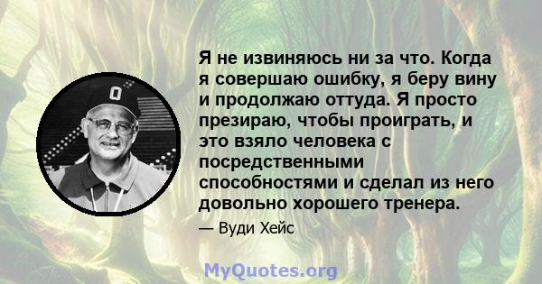 Я не извиняюсь ни за что. Когда я совершаю ошибку, я беру вину и продолжаю оттуда. Я просто презираю, чтобы проиграть, и это взяло человека с посредственными способностями и сделал из него довольно хорошего тренера.