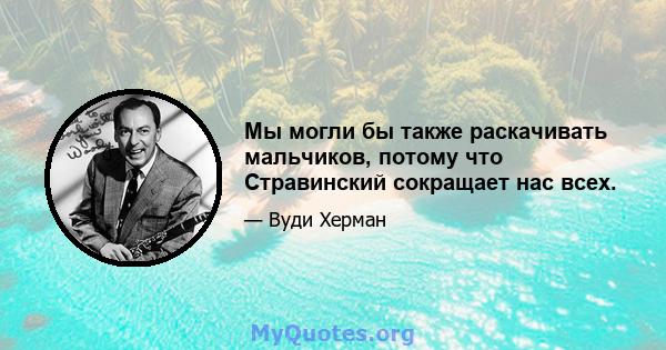 Мы могли бы также раскачивать мальчиков, потому что Стравинский сокращает нас всех.