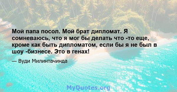 Мой папа посол. Мой брат дипломат. Я сомневаюсь, что я мог бы делать что -то еще, кроме как быть дипломатом, если бы я не был в шоу -бизнесе. Это в генах!