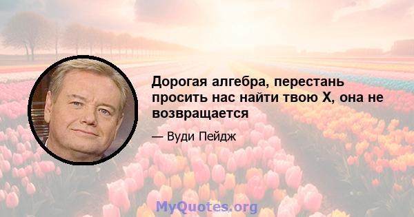 Дорогая алгебра, перестань просить нас найти твою Х, она не возвращается