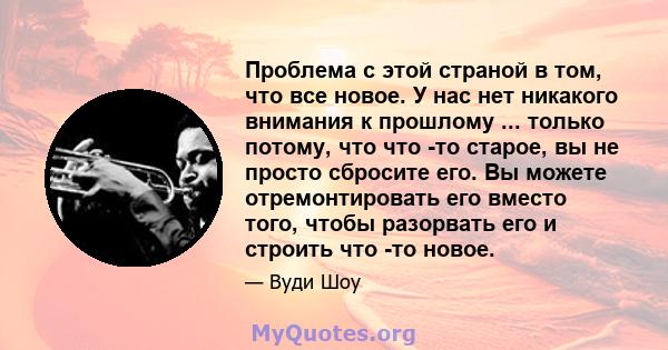 Проблема с этой страной в том, что все новое. У нас нет никакого внимания к прошлому ... только потому, что что -то старое, вы не просто сбросите его. Вы можете отремонтировать его вместо того, чтобы разорвать его и