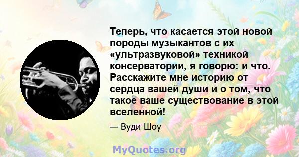 Теперь, что касается этой новой породы музыкантов с их «ультразвуковой» техникой консерватории, я говорю: и что. Расскажите мне историю от сердца вашей души и о том, что такое ваше существование в этой вселенной!