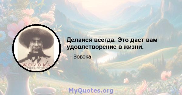 Делайся всегда. Это даст вам удовлетворение в жизни.