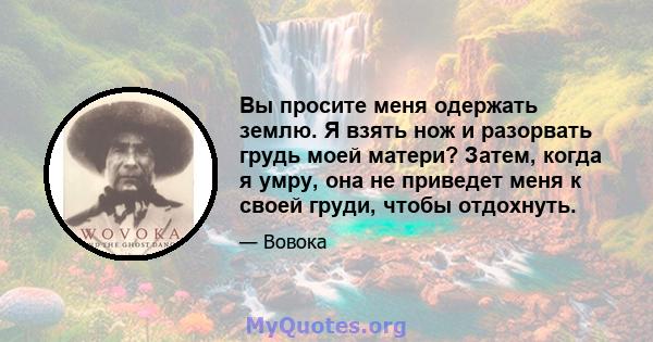 Вы просите меня одержать землю. Я взять нож и разорвать грудь моей матери? Затем, когда я умру, она не приведет меня к своей груди, чтобы отдохнуть.