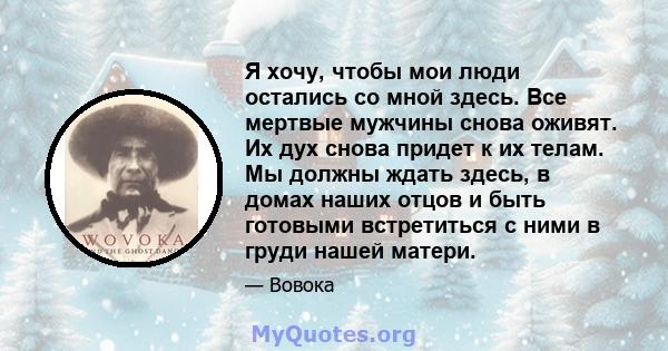 Я хочу, чтобы мои люди остались со мной здесь. Все мертвые мужчины снова оживят. Их дух снова придет к их телам. Мы должны ждать здесь, в домах наших отцов и быть готовыми встретиться с ними в груди нашей матери.