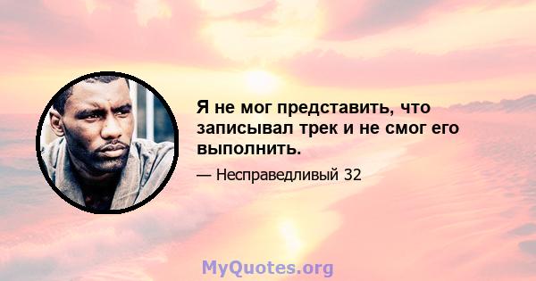 Я не мог представить, что записывал трек и не смог его выполнить.