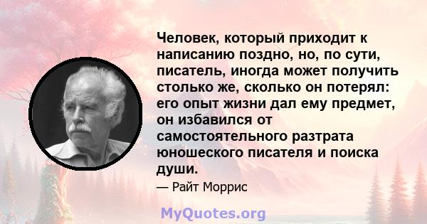 Человек, который приходит к написанию поздно, но, по сути, писатель, иногда может получить столько же, сколько он потерял: его опыт жизни дал ему предмет, он избавился от самостоятельного разтрата юношеского писателя и