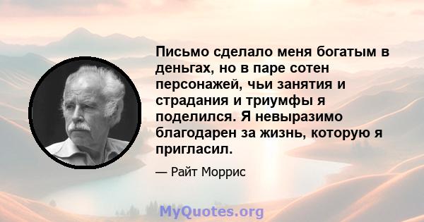 Письмо сделало меня богатым в деньгах, но в паре сотен персонажей, чьи занятия и страдания и триумфы я поделился. Я невыразимо благодарен за жизнь, которую я пригласил.