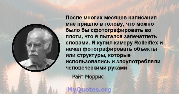 После многих месяцев написания мне пришло в голову, что можно было бы сфотографировать во плоти, что я пытался запечатлеть словами. Я купил камеру Rolleiflex и начал фотографировать объекты или структуры, которые