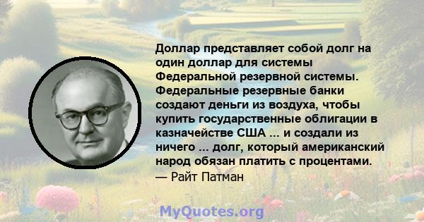 Доллар представляет собой долг на один доллар для системы Федеральной резервной системы. Федеральные резервные банки создают деньги из воздуха, чтобы купить государственные облигации в казначействе США ... и создали из