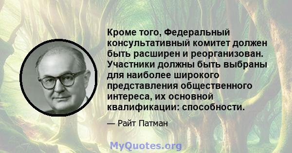 Кроме того, Федеральный консультативный комитет должен быть расширен и реорганизован. Участники должны быть выбраны для наиболее широкого представления общественного интереса, их основной квалификации: способности.