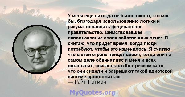 У меня еще никогда не было никого, кто мог бы, благодаря использованию логики и разума, оправдать федеральное правительство, заимствовавшее использование своих собственных денег. Я считаю, что придет время, когда люди