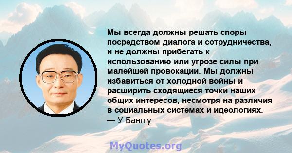 Мы всегда должны решать споры посредством диалога и сотрудничества, и не должны прибегать к использованию или угрозе силы при малейшей провокации. Мы должны избавиться от холодной войны и расширить сходящиеся точки