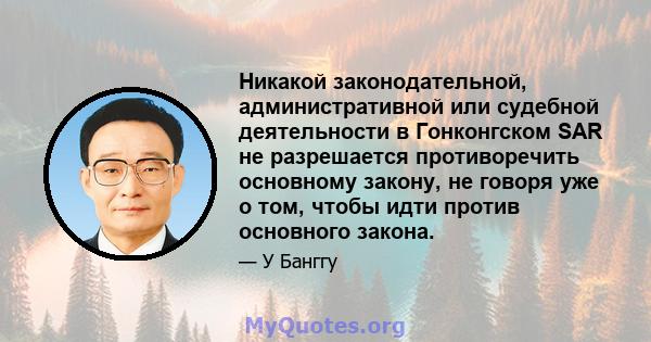 Никакой законодательной, административной или судебной деятельности в Гонконгском SAR не разрешается противоречить основному закону, не говоря уже о том, чтобы идти против основного закона.