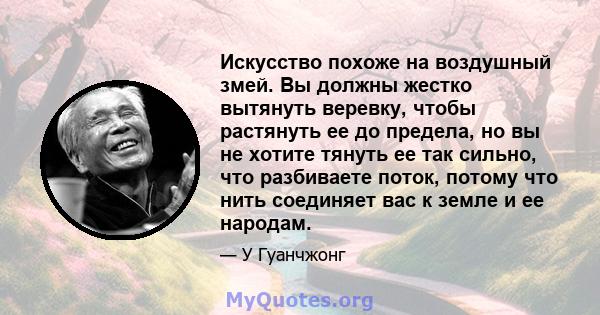 Искусство похоже на воздушный змей. Вы должны жестко вытянуть веревку, чтобы растянуть ее до предела, но вы не хотите тянуть ее так сильно, что разбиваете поток, потому что нить соединяет вас к земле и ее народам.