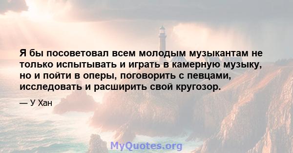 Я бы посоветовал всем молодым музыкантам не только испытывать и играть в камерную музыку, но и пойти в оперы, поговорить с певцами, исследовать и расширить свой кругозор.