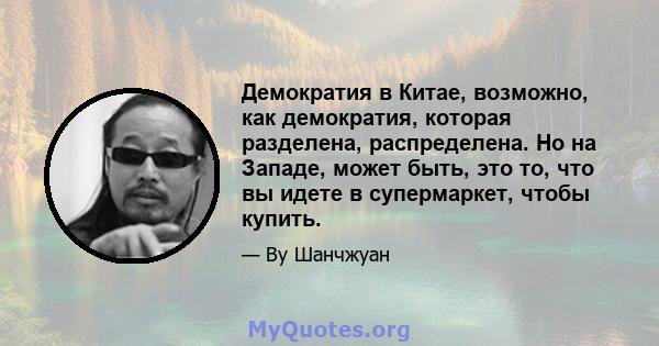 Демократия в Китае, возможно, как демократия, которая разделена, распределена. Но на Западе, может быть, это то, что вы идете в супермаркет, чтобы купить.