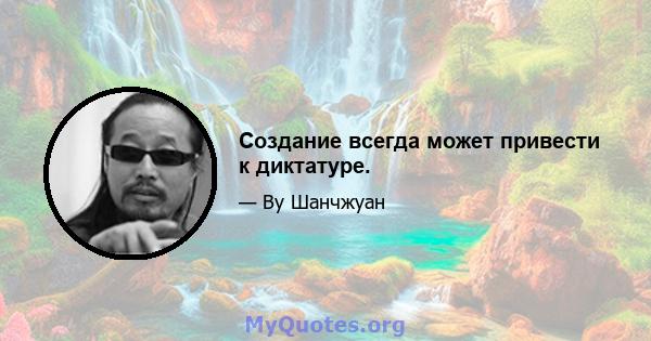 Создание всегда может привести к диктатуре.