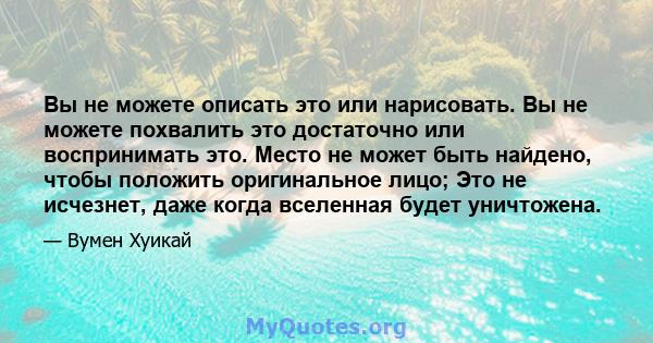 Вы не можете описать это или нарисовать. Вы не можете похвалить это достаточно или воспринимать это. Место не может быть найдено, чтобы положить оригинальное лицо; Это не исчезнет, ​​даже когда вселенная будет