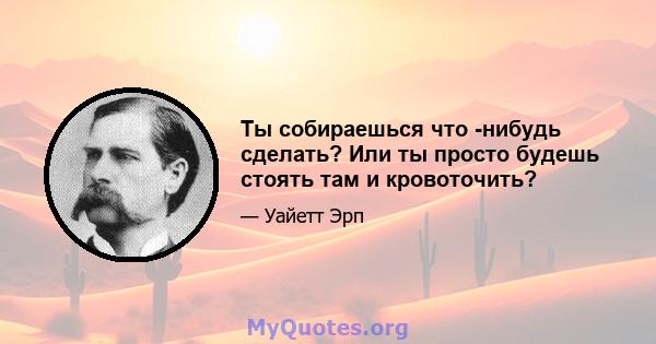 Ты собираешься что -нибудь сделать? Или ты просто будешь стоять там и кровоточить?